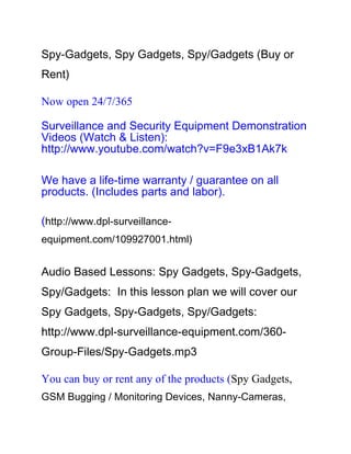 Spy-Gadgets, Spy Gadgets, Spy/Gadgets (Buy or
Rent)

Now open 24/7/365

Surveillance and Security Equipment Demonstration
Videos (Watch & Listen):
http://www.youtube.com/watch?v=F9e3xB1Ak7k

We have a life-time warranty / guarantee on all
products. (Includes parts and labor).

(http://www.dpl-surveillance-
equipment.com/109927001.html)


Audio Based Lessons: Spy Gadgets, Spy-Gadgets,
Spy/Gadgets: In this lesson plan we will cover our
Spy Gadgets, Spy-Gadgets, Spy/Gadgets:
http://www.dpl-surveillance-equipment.com/360-
Group-Files/Spy-Gadgets.mp3

You can buy or rent any of the products (Spy Gadgets,
GSM Bugging / Monitoring Devices, Nanny-Cameras,
 