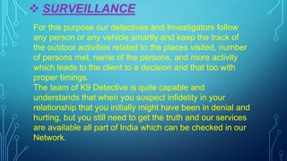  SURVEILLANCE
For this purpose our detectives and Investigators follow
any person or any vehicle smartly and keep the track of
the outdoor activities related to the places visited, number
of persons met, name of the persons, and more activity
which leads to the client to a decision and that too with
proper timings.
The team of K9 Detective is quite capable and
understands that when you suspect infidelity in your
relationship that you initially might have been in denial and
hurting, but you still need to get the truth and our services
are available all part of India which can be checked in our
Network.
 
