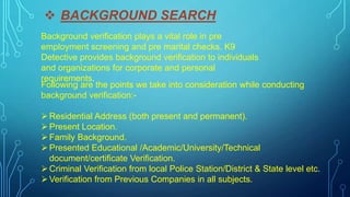  BACKGROUND SEARCH
Background verification plays a vital role in pre
employment screening and pre marital checks. K9
Detective provides background verification to individuals
and organizations for corporate and personal
requirements.
Following are the points we take into consideration while conducting
background verification:-
Residential Address (both present and permanent).
Present Location.
Family Background.
Presented Educational /Academic/University/Technical
document/certificate Verification.
Criminal Verification from local Police Station/District & State level etc.
Verification from Previous Companies in all subjects.
 