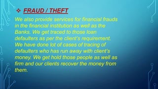  FRAUD / THEFT
We also provide services for financial frauds
in the financial institution as well as the
Banks. We get traced to those loan
defaulters as per the client’s requirement.
We have done lot of cases of tracing of
defaulters who has run away with client’s
money. We get hold those people as well as
firm and our clients recover the money from
them.
 