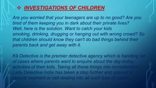  INVESTIGATIONS OF CHILDREN
Are you worried that your teenagers are up to no good? Are you
tired of them keeping you in dark about their private lives?
Well, here is the solution. Want to catch your kids
smoking, drinking, drugging or hanging out with wrong crowd? So
that children should know they can't do bad things behind their
parents back and get away with it.
K9 Detective is the premier detective agency which is handling lot
of cases where parents want to enquire about the day-today
activities of their kids. Taking all these things into consideration
Lady Detective India has taken a step further and opened a
special segment or cell dealing into all such type of cases.
 