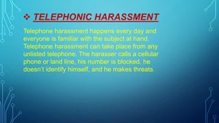  TELEPHONIC HARASSMENT
Telephone harassment happens every day and
everyone is familiar with the subject at hand.
Telephone harassment can take place from any
unlisted telephone. The harasser calls a cellular
phone or land line, his number is blocked, he
doesn’t identify himself, and he makes threats.
 
