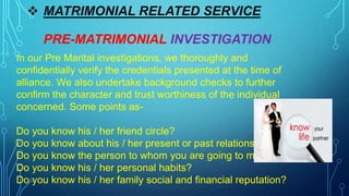  MATRIMONIAL RELATED SERVICE
PRE-MATRIMONIAL INVESTIGATION
In our Pre Marital investigations, we thoroughly and
confidentially verify the credentials presented at the time of
alliance. We also undertake background checks to further
confirm the character and trust worthiness of the individual
concerned. Some points as-
Do you know his / her friend circle?
Do you know about his / her present or past relationship?
Do you know the person to whom you are going to marry?
Do you know his / her personal habits?
Do you know his / her family social and financial reputation?
 
