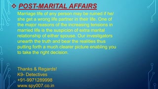  POST-MARITAL AFFAIRS
Marriage life of any person may be ruined if he/
she get a wrong life partner in their life. One of
the major reasons of the increasing tensions in
married life is the suspicion of extra marital
relationship of either spouse. Our investigators
unearth the truth and bear the realities thus
putting forth a much clearer picture enabling you
to take the right decision.
Thanks & Regards!
K9- Detectives
+91-9971289998
www.spy007.co.in
 
