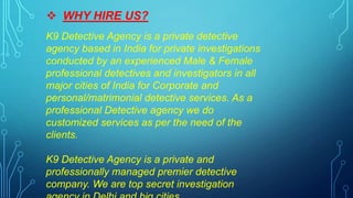  WHY HIRE US?
K9 Detective Agency is a private detective
agency based in India for private investigations
conducted by an experienced Male & Female
professional detectives and investigators in all
major cities of India for Corporate and
personal/matrimonial detective services. As a
professional Detective agency we do
customized services as per the need of the
clients.
K9 Detective Agency is a private and
professionally managed premier detective
company. We are top secret investigation
 