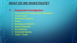 WHAT DO WE INVESTIGATE?
 Corporate Investigation
 Pre and Post Employment Verification
 Court Cases
 Detecting Duplicity
 Fraud
 Background Search
 Asset Searches
 Surveillance
 Industrial Spying
 Theft / Cheat
 