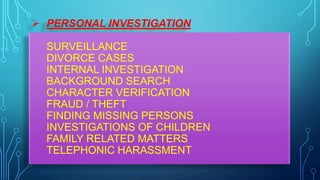  PERSONAL INVESTIGATION
SURVEILLANCE
DIVORCE CASES
INTERNAL INVESTIGATION
BACKGROUND SEARCH
CHARACTER VERIFICATION
FRAUD / THEFT
FINDING MISSING PERSONS
INVESTIGATIONS OF CHILDREN
FAMILY RELATED MATTERS
TELEPHONIC HARASSMENT
 