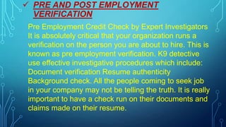  PRE AND POST EMPLOYMENT
VERIFICATION
Pre Employment Credit Check by Expert Investigators
It is absolutely critical that your organization runs a
verification on the person you are about to hire. This is
known as pre employment verification. K9 detective
use effective investigative procedures which include:
Document verification Resume authenticity
Background check. All the people coming to seek job
in your company may not be telling the truth. It is really
important to have a check run on their documents and
claims made on their resume.
 