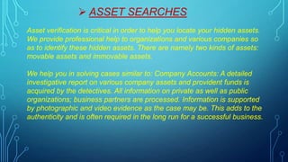  ASSET SEARCHES
Asset verification is critical in order to help you locate your hidden assets.
We provide professional help to organizations and various companies so
as to identify these hidden assets. There are namely two kinds of assets:
movable assets and immovable assets.
We help you in solving cases similar to: Company Accounts: A detailed
investigative report on various company assets and provident funds is
acquired by the detectives. All information on private as well as public
organizations; business partners are processed. Information is supported
by photographic and video evidence as the case may be. This adds to the
authenticity and is often required in the long run for a successful business.
 
