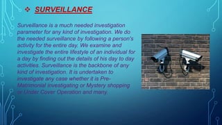  SURVEILLANCE
Surveillance is a much needed investigation
parameter for any kind of investigation. We do
the needed surveillance by following a person's
activity for the entire day. We examine and
investigate the entire lifestyle of an individual for
a day by finding out the details of his day to day
activities. Surveillance is the backbone of any
kind of investigation. It is undertaken to
investigate any case whether it is Pre-
Matrimonial investigating or Mystery shopping
or Under Cover Operation and many.
 