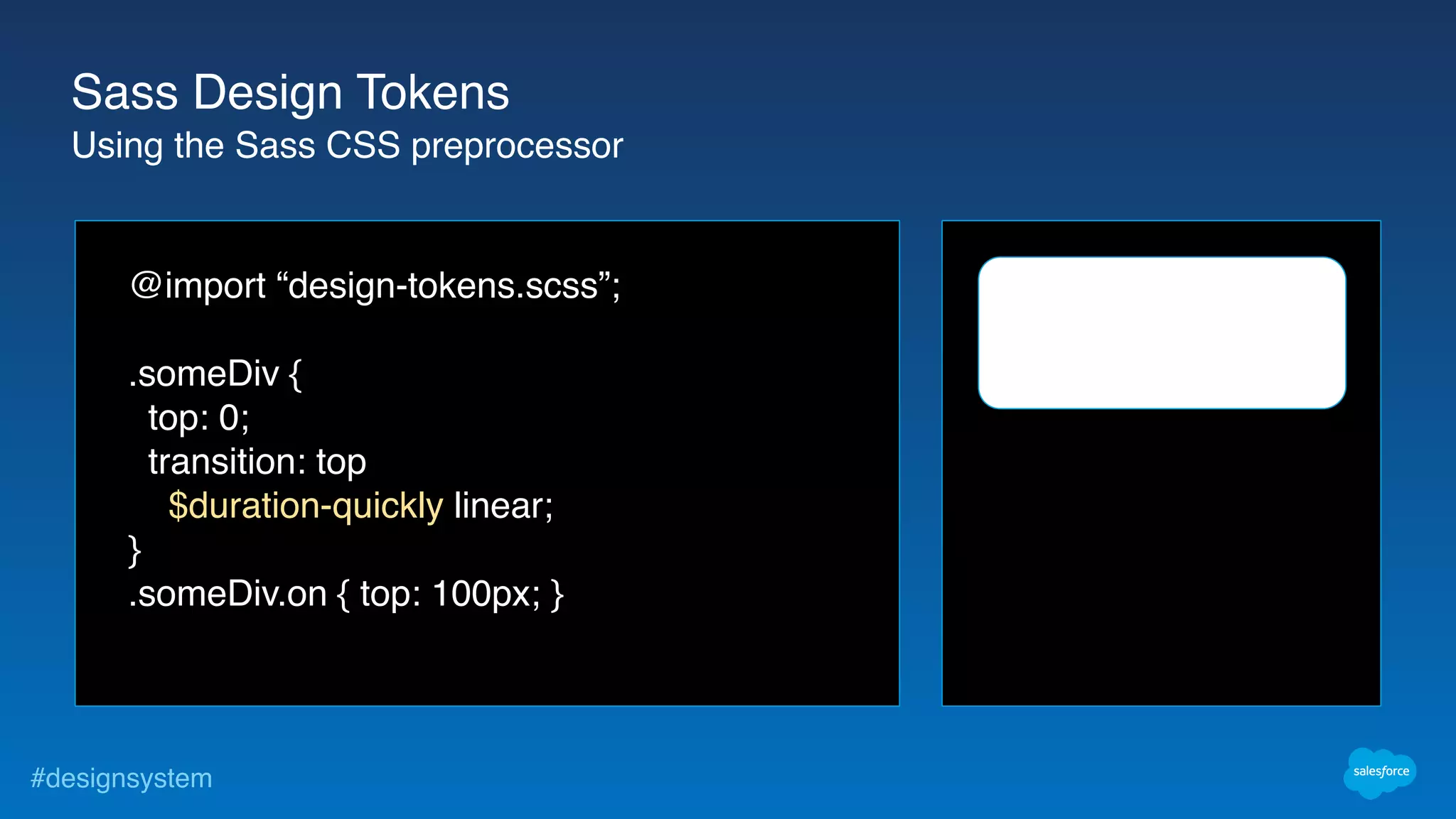 #designsystem
@import “design-tokens.scss”;
.someDiv {
top: 0;
transition: top
$duration-quickly linear;
}
.someDiv.on { top: 100px; }
Sass Design Tokens
Using the Sass CSS preprocessor
 
