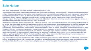 Safe Harbor
Safe harbor statement under the Private Securities Litigation Reform Act of 1995:
This presentation may contain forward-looking statements that involve risks, uncertainties, and assumptions. If any such uncertainties materialize
or if any of the assumptions proves incorrect, the results of salesforce.com, inc. could differ materially from the results expressed or implied by the
forward-looking statements we make. All statements other than statements of historical fact could be deemed forward-looking, including any
projections of product or service availability, subscriber growth, earnings, revenues, or other financial items and any statements regarding
strategies or plans of management for future operations, statements of belief, any statements concerning new, planned, or upgraded services or
technology developments and customer contracts or use of our services.
The risks and uncertainties referred to above include – but are not limited to – risks associated with developing and delivering new functionality for
our service, new products and services, our new business model, our past operating losses, possible fluctuations in our operating results and rate
of growth, interruptions or delays in our Web hosting, breach of our security measures, the outcome of any litigation, risks associated with
completed and any possible mergers and acquisitions, the immature market in which we operate, our relatively limited operating history, our ability
to expand, retain, and motivate our employees and manage our growth, new releases of our service and successful customer deployment, our
limited history reselling non-salesforce.com products, and utilization and selling to larger enterprise customers. Further information on potential
factors that could affect the financial results of salesforce.com, inc. is included in our annual report on Form 10-K for the most recent fiscal year
and in our quarterly report on Form 10-Q for the most recent fiscal quarter. These documents and others containing important disclosures are
available on the SEC Filings section of the Investor Information section of our Web site.
Any unreleased services or features referenced in this or other presentations, press releases or public statements are not currently available and
may not be delivered on time or at all. Customers who purchase our services should make the purchase decisions based upon features that are
currently available. Salesforce.com, inc. assumes no obligation and does not intend to update these forward-looking statements.
 