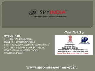 SPY India (P) LTD.
011-40407474, 09958292263
EMAIL ID: – contact@spyindia.in
VISIT: – http://www.spysarojininagarmarket.in/
ADDRESS: – B-7, GREEN PARK EXTENSION,
NEAR GREEN PARK METRO STATION,
NEW DELHI-110016
www.sarojininagarmarket.in
Certified By:
 