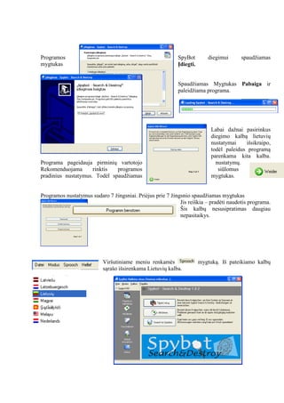 Programos SpyBot diegimui spaudžiamas
mygtukas Įdiegti.
Spaudžiamas Mygtukas Pabaiga ir
paleidžiama programa.
Labai dažnai pasirinkus
diegimo kalbą lietuvių
nustatymai išsikraipo,
todėl paleidus programą
parenkama kita kalba.
Programa pageidauja pirminių vartotojo nustatymų.
Rekomenduojama rinktis programos siūlomus
pradinius nustatymus. Todėl spaudžiamas mygtukas.
Programos nustatymus sudaro 7 žingsniai. Priėjus prie 7 žingsnio spaudžiamas mygtukas
Jis reiškia – pradėti naudotis programa.
Šis kalbų nesusipratimas daugiau
nepasitaikys.
Viršutiniame meniu renkamės mygtuką. Iš pateikiamo kalbų
sąrašo išsirenkama Lietuvių kalba.
 