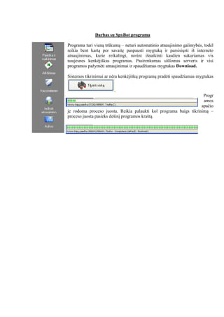 Darbas su SpyBot programa
Programa turi vieną trūkumą – neturi automatinio atnaujinimo galimybės, todėl
reikia bent kartą per savaitę paspausti mygtuką ir parsisiųsti iš interneto
atnaujinimus, kurie reikalingi, norint išnaikinti kasdien sukuriamas vis
naujesnes kenkėjiškas programas. Pasirenkamas siūlomas serveris ir visi
programos pažymėti atnaujinimai ir spaudžiamas mygtukas Download.
Sistemos tikrinimui ar nėra kenkėjiškų programų pradėti spaudžiamas mygtukas
.
Progr
amos
apačio
je rodoma proceso juosta. Reikia palaukti kol programa baigs tikrinimą –
proceso juosta pasieks dešinį programos kraštą.
 