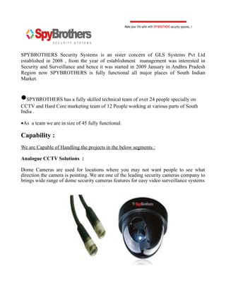 SPYBROTHERS Security Systems is an sister concern of GLS Systems Pvt Ltd
established in 2008 , from the year of establishment management was interested in
Security and Surveillance and hence it was started in 2009 January in Andhra Pradesh
Region now SPYBROTHERS is fully functional all major places of South Indian
Market.


•SPYBROTHERS has a fully skilled technical team of over 24 people specially on
CCTV and Hard Core marketing team of 12 People working at various parts of South
India .

•As a team we are in size of 45 fully functional.

Capability :
We are Capable of Handling the projects in the below segments :

Analogue CCTV Solutions :

Dome Cameras are used for locations where you may not want people to see what
direction the camera is pointing. We are one of the leading security cameras company to
brings wide range of dome security cameras features for easy video surveillance systems
 