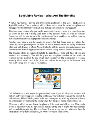 Spybubble Review - What Are The Benefits

A rather new form of private and professional protection is the use of reading about
Spybubble review. This is software which allows you to track the use of your phone and
be supplied with informative logs of data that are sent silently to your account.
There are many reasons why you might require this type of system. It is catered towards
all walks of life and is being used both in the business world as well as families.
Employers will be able to track the positioning of their workforce as well as ensuring
that all communication is kept professional at all times.
Families may wish to use the service to ensure that their loved ones are where they
should be. It can provide peace of mind for adults worried about the safety of children
while out with friends or alone. You will also be able to monitor the text messages and
calls to ensure that it is appropriate for the child or young adult to receive and to send.
The features which are supplied include the recording of time and dates of sent and
received text messages. You will be given the telephone number of the sender or
recipient as well as all of the text which has been relayed. The information is recorded
instantly which means even if the phone user deletes the message on the handset, there
will still be a log of it for you to read online.




Call information is also stored for you to check over. Again all telephone numbers will
be kept and you will see how long the call lasted. You will also be given the time of the
call and date. This will help you to make sure employees are working when they should
be, or teenagers are not using the phone when they have not been permitted to do so.
All contacts which are saved onto the phone will be made available to you. This can be
useful to help show who the person is on the end of the line or a text. Any new contacts
will be added into your log. The benefits of this are seeing that all calls made from the
smart phone are either work related, or people who your child knows.
 