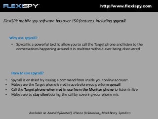http://www.flexispy.com

FlexiSPY mobile spy software has over 150 features, including spycall

Why use spycall?
• Spycall is a powerful tool to allow you to call the Target phone and listen to the
conversations happening around it in realtime without ever being discovered

How to use spycall?
•
•
•
•

Spycall is enabled by issuing a command from inside your online account
Make sure the Target phone is not in use before you perform spycall
Call the Target phone when not in use from the Monitor phone to listen in live
Make sure to stay silent during the call by covering your phone mic

Available on Android (Rooted), iPhone (Jailbroken), BlackBerry, Symbian

 