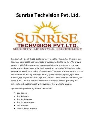 Sunrise Techvision Pvt. Ltd.

Sunrise Techvision Pvt. Ltd. deals in every type of Spy Products. We are in Spy
Products from last 18 years and get a great goodwill in the market. We provide
products with full customer satisfaction and with the guarantee of one year
replacement. Spy Camera is the device provided by Sunrise Techvision for the
purpose of security and safety of the persons. There are many types of products
in which we are dealing like: Spy Camera, Spy Bluetooth earpiece, Spy watch
Camera, Spy keychain Camera, Spy Pen Camera, Spy Pen drive USB Camera, and
many more. These all are useful for security purpose and for gathering the
information about the target with having any knowledge to anyone.
Spy Products provided by Sunrise Techvision:






Spy Camera
Spy Software
Spy Audio Device
Spy Button Camera
GPS Tracker
Mobile Phone Jammer

 