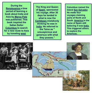 During the
                          The King and Queen       Columbus named the
  Renaissance a time
                          of Spain sponsored       Island San Salvador.
  period of learning a
                           his voyage. After 30    He made four
 book about India and                              voyages claiming
                            days he landed in
  Asia by Marco Polo                               parts of North and
                             what is now the
 was published. This                               South America in the
                          Caribbean mistakenly
   book inspired the                               name of Spain still
                            thinking he was in
      Italian Sailor                               believing it was India.
                           India. He referred to
 Columbus to search                                This triggered others
                              the Taino as "
for a new route to Asia                            to explore the
                            unsuspicious and
   by traveling west                               Americas.
                           generous with what
                              they posses."
 