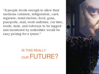 “ A people docile enough to allow their medicine cabinets, refrigerators, cash registers, retail shelves, food, guns, passports, mail, work uniforms, car tires, roads, taxis, and subways to be tagged and monitored by authorities would be easy picking for a tyrant.” IS THIS REALLY OUR  FUTURE? 