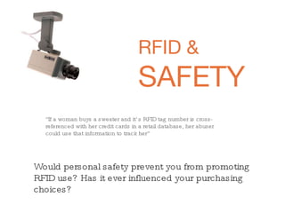 RFID &  SAFETY “ If a woman buys a sweater and it’s RFID tag number is cross-referenced with her credit cards in a retail database, her abuser could use that information to track her”   Would personal safety prevent you from promoting RFID use? Has it ever influenced your purchasing choices?  
