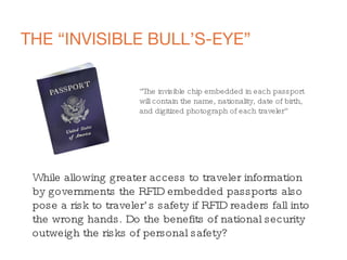 THE “INVISIBLE BULL’S-EYE” “ The invisible chip embedded in each passport  will contain the name, nationality, date of birth,  and digitized photograph of each traveler” While allowing greater access to traveler information by governments the RFID embedded passports also pose a risk to traveler’s safety if RFID readers fall into the wrong hands. Do the benefits of national security outweigh the risks of personal safety? 