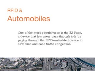 RFID &   Automobiles One of the most popular uses is the EZ Pass, a device that lets users pass through tolls by paying through the RFID embedded device to save time and ease traffic congestion 
