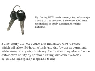By placing RFID readers every few miles major cities Such as Houston have embraced RFID technology to study and monitor traffic patterns.   Some worry this will evolve into mandated GPS devices which will allow 24-hour vehicle tracking by the government. while some worry about privacy the devices may also enhance automotive safety by communicating with other vehicles as well as emergency response teams. 