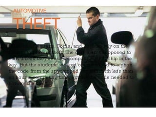 AUTOMOTIVE THEFT “ Millions of Nissans, Fords, and Toyotas rely on the  system to prevent theft. The cars aren’t supposed to  start unless they sense a compatible RFID chip in the  key. But the students worked out a method to siphon  the code from the spychipped key and, with less than an hour’s computing time, extract the code needed to hotwire the car.” 