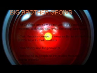 BIG BROTHER GROWS -RFID chips are now being used in school IDs, workers uniforms, and even the soap dispenser -One Mexican company went as far as embedding RFID chips in their workers -Mandatory use for prisoners  -Imbedded in people to store and transmit health records 