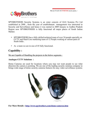 SPYBROTHERS Security Systems is an sister concern of GLS Systems Pvt Ltd
established in 2008 , from the year of establishment management was interested in
Security and Surveillance and hence it was started in 2009 January in Andhra Pradesh
Region now SPYBROTHERS is fully functional all major places of South Indian
Market.

   • SPYBROTHERS has a fully skilled technical team of over 24 people specially on
     CCTV and Hard Core marketing team of 12 People working at various parts of
     South India .

   • As a team we are in size of 45 fully functional.

Capability :
We are Capable of Handling the projects in the below segments :

Analogue CCTV Solutions :

Dome Cameras are used for locations where you may not want people to see what
direction the camera is pointing. We are one of the leading security cameras company to
brings wide range of dome security cameras features for easy video surveillance systems




For More Details : http://www.spybrothers.com/dome-cameras.htm
 