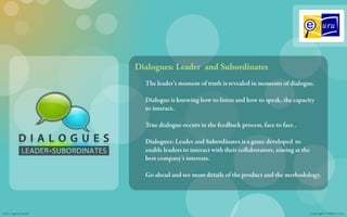 Dialogues: Leader and Subordinates
                      The leader’s moment of truth is revealed in moments of dialogue.

                      Dialogue is knowing how to listen and how to speak, the capacity
                      to interact.

                      True dialogue occurs in the feedback process, face to face .

                      Dialogues: Leader and Subordinates is a game developed to
                      enable leaders to interact with their collaborators, aiming at the
                      best company’s interests.

                      Go ahead and see more details of the product and the methodology.




www.e-guru.com.br                                                                          Copyright © 2008 E-Guru
 