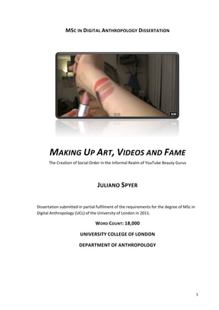 MSC	
  IN	
  DIGITAL	
  ANTHROPOLOGY	
  DISSERTATION	
  

                                                                      	
  




                                                                                                                          	
  

              MAKING	
  UP	
  ART,	
  VIDEOS	
  AND	
  FAME	
  	
  
              The	
  Creation	
  of	
  Social	
  Order	
  in	
  the	
  Informal	
  Realm	
  of	
  YouTube	
  Beauty	
  Gurus	
  

                                                                      	
  
                                                      JULIANO	
  SPYER	
  
	
  

Dissertation	
  submitted	
  in	
  partial	
  fulfilment	
  of	
  the	
  requirements	
  for	
  the	
  degree	
  of	
  MSc	
  in	
  
Digital	
  Anthropology	
  (UCL)	
  of	
  the	
  University	
  of	
  London	
  in	
  2011.	
  

                                                    WORD	
  COUNT:	
  18,000	
  

                                       UNIVERSITY	
  COLLEGE	
  OF	
  LONDON	
  

                                      DEPARTMENT	
  OF	
  ANTHROPOLOGY	
  

              	
  

              	
  

              	
  



       	
                                                                                                                              1	
  
 