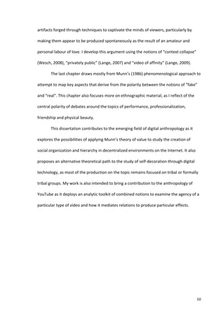 artifacts	
  forged	
  through	
  techniques	
  to	
  captivate	
  the	
  minds	
  of	
  viewers,	
  particularly	
  by	
  

making	
  them	
  appear	
  to	
  be	
  produced	
  spontaneously	
  as	
  the	
  result	
  of	
  an	
  amateur	
  and	
  

personal	
  labour	
  of	
  love.	
  I	
  develop	
  this	
  argument	
  using	
  the	
  notions	
  of	
  “context	
  collapse”	
  

(Wesch,	
  2008),	
  “privately	
  public”	
  (Lange,	
  2007)	
  and	
  “video	
  of	
  affinity”	
  (Lange,	
  2009).	
  	
  

            The	
  last	
  chapter	
  draws	
  mostly	
  from	
  Munn’s	
  (1986)	
  phenomenological	
  approach	
  to	
  

attempt	
  to	
  map	
  key	
  aspects	
  that	
  derive	
  from	
  the	
  polarity	
  between	
  the	
  notions	
  of	
  “fake”	
  

and	
  “real”.	
  This	
  chapter	
  also	
  focuses	
  more	
  on	
  ethnographic	
  material,	
  as	
  I	
  reflect	
  of	
  the	
  

central	
  polarity	
  of	
  debates	
  around	
  the	
  topics	
  of	
  performance,	
  professionalization,	
  

friendship	
  and	
  physical	
  beauty.	
  

            This	
  dissertation	
  contributes	
  to	
  the	
  emerging	
  field	
  of	
  digital	
  anthropology	
  as	
  it	
  

explores	
  the	
  possibilities	
  of	
  applying	
  Munn’s	
  theory	
  of	
  value	
  to	
  study	
  the	
  creation	
  of	
  

social	
  organization	
  and	
  hierarchy	
  in	
  decentralized	
  environments	
  on	
  the	
  Internet.	
  It	
  also	
  

proposes	
  an	
  alternative	
  theoretical	
  path	
  to	
  the	
  study	
  of	
  self-­‐decoration	
  through	
  digital	
  

technology,	
  as	
  most	
  of	
  the	
  production	
  on	
  the	
  topic	
  remains	
  focused	
  on	
  tribal	
  or	
  formally	
  

tribal	
  groups.	
  My	
  work	
  is	
  also	
  intended	
  to	
  bring	
  a	
  contribution	
  to	
  the	
  anthropology	
  of	
  

YouTube	
  as	
  it	
  deploys	
  an	
  analytic	
  toolkit	
  of	
  combined	
  notions	
  to	
  examine	
  the	
  agency	
  of	
  a	
  

particular	
  type	
  of	
  video	
  and	
  how	
  it	
  mediates	
  relations	
  to	
  produce	
  particular	
  effects.	
  	
  

     	
                                            	
  




     	
                                                                                                                                  10	
  
 