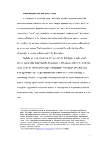 Introducing	
  YouTube	
  and	
  Beauty	
  Gurus	
  

                                   In	
  this	
  section	
  of	
  the	
  dissertation,	
  I	
  will	
  briefly	
  introduce	
  the	
  website	
  YouTube,	
  

explain	
  the	
  service	
  it	
  offers	
  to	
  Internet	
  users	
  and	
  give	
  a	
  general	
  idea	
  of	
  how	
  it	
  works.	
  By	
  

presenting	
  the	
  various	
  ways	
  users	
  participate	
  in	
  YouTube,	
  I	
  will	
  arrive	
  at	
  the	
  informal	
  

community	
  of	
  “gurus”	
  and,	
  particularly,	
  the	
  subcategory	
  of	
  “makeup	
  gurus”,	
  with	
  whom	
  I	
  

conducted	
  fieldwork.	
  In	
  the	
  following	
  sub-­‐section,	
  I	
  will	
  address	
  the	
  types	
  of	
  contents	
  

they	
  produce,	
  the	
  various	
  motivations	
  for	
  participating	
  in	
  the	
  community,	
  and	
  how	
  these	
  

gurus	
  measure	
  success.	
  This	
  introduction	
  is	
  necessary	
  to	
  the	
  understanding	
  of	
  the	
  

ethnography	
  presented	
  and	
  discussed	
  in	
  the	
  dissertation.	
  

                                   YouTube	
  is	
  a	
  social	
  networking	
  site2	
  based	
  on	
  the	
  distribution	
  of	
  audio-­‐visual	
  

content	
  published	
  by	
  its	
  participants.	
  It	
  is	
  available	
  in	
  34	
  languages	
  and	
  it	
  is	
  the	
  third	
  most	
  

visited	
  site	
  on	
  the	
  Internet	
  after	
  Google	
  and	
  Facebook3.	
  Participation	
  is	
  free	
  but	
  users	
  

must	
  register	
  to	
  be	
  able	
  to	
  upload	
  content	
  and	
  perform	
  other	
  actions	
  like	
  rating	
  or	
  

commenting	
  on	
  videos;	
  unregistered	
  users	
  may	
  only	
  watch	
  the	
  videos.	
  There	
  are	
  various	
  

ways	
  of	
  accessing	
  a	
  given	
  content.	
  Users	
  can:	
  search	
  the	
  website’s	
  database;	
  select	
  one	
  of	
  

the	
  options	
  suggested	
  by	
  the	
  content	
  editors;	
  or	
  receive	
  (from	
  an	
  acquaintance)	
  a	
  direct	
  

link	
  to	
  open	
  a	
  video.	
  Once	
  content	
  is	
  made	
  available,	
  any	
  Internet	
  user	
  can	
  watch	
  it	
  at	
  any	
  

time.	
  




      	
  	
  	
  	
  	
  	
  	
  	
  	
  	
  	
  	
  	
  	
  	
  	
  	
  	
  	
  	
  	
  	
  	
  	
  	
  	
  	
  	
  	
  	
  	
  	
  	
  	
  	
  	
  	
  	
  	
  	
   	
  	
  	
  	
  	
  	
  	
  	
  	
  	
  	
  	
  	
  	
  	
  	
  	
  	
  	
  	
  
      2
       	
  YouTube	
  is	
  normally	
  described	
  as	
  a	
  “video-­‐sharing	
  site”,	
  which	
  stresses	
  the	
  audio-­‐visual	
  sharing	
  
      aspect	
  that	
  makes	
  it	
  different	
  from	
  other	
  social	
  networking	
  sites	
  and	
  also	
  represents	
  the	
  element	
  that	
  
      makes	
  the	
  site	
  valuable	
  to	
  the	
  majority	
  of	
  users	
  who	
  only	
  access	
  it	
  to	
  watch	
  –	
  and	
  not	
  to	
  upload	
  –	
  
      content.	
  As	
  noted	
  by	
  Lange	
  (2007),	
  this	
  definition	
  eludes	
  the	
  social	
  motivation	
  behind	
  the	
  website’s	
  
      success.	
  The	
  service	
  it	
  provides	
  matches	
  the	
  description	
  of	
  social	
  networking	
  site	
  offered	
  by	
  boyd	
  and	
  
      Ellison	
  (2008):	
  “We	
  define	
  social	
  network	
  sites	
  as	
  web-­‐based	
  services	
  that	
  allow	
  individuals	
  to	
  (1)	
  
      construct	
  a	
  public	
  or	
  semi-­‐public	
  profile	
  within	
  a	
  bounded	
  system,	
  (2)	
  articulate	
  a	
  list	
  of	
  other	
  users	
  
      with	
  whom	
  they	
  share	
  a	
  connection,	
  and	
  (3)	
  view	
  and	
  traverse	
  their	
  list	
  of	
  connections	
  and	
  those	
  made	
  
      by	
  others	
  within	
  the	
  system.”	
  
      3
       	
  Data	
  collected	
  by	
  Alexa	
  (http://www.alexa.com/)	
  in	
  September	
  of	
  2011.	
  


      	
                                                                                                                                                                                                                                                  11	
  
 