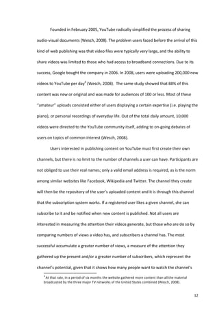 Founded	
  in	
  February	
  2005,	
  YouTube	
  radically	
  simplified	
  the	
  process	
  of	
  sharing	
  

audio-­‐visual	
  documents	
  (Wesch,	
  2008).	
  The	
  problem	
  users	
  faced	
  before	
  the	
  arrival	
  of	
  this	
  

kind	
  of	
  web	
  publishing	
  was	
  that	
  video	
  files	
  were	
  typically	
  very	
  large,	
  and	
  the	
  ability	
  to	
  

share	
  videos	
  was	
  limited	
  to	
  those	
  who	
  had	
  access	
  to	
  broadband	
  connections.	
  Due	
  to	
  its	
  

success,	
  Google	
  bought	
  the	
  company	
  in	
  2006.	
  In	
  2008,	
  users	
  were	
  uploading	
  200,000	
  new	
  

videos	
  to	
  YouTube	
  per	
  day4	
  (Wesch,	
  2008).	
  	
  The	
  same	
  study	
  showed	
  that	
  88%	
  of	
  this	
  

content	
  was	
  new	
  or	
  original	
  and	
  was	
  made	
  for	
  audiences	
  of	
  100	
  or	
  less.	
  Most	
  of	
  these	
  

“amateur”	
  uploads	
  consisted	
  either	
  of	
  users	
  displaying	
  a	
  certain	
  expertise	
  (i.e.	
  playing	
  the	
  

piano),	
  or	
  personal	
  recordings	
  of	
  everyday	
  life.	
  Out	
  of	
  the	
  total	
  daily	
  amount,	
  10,000	
  

videos	
  were	
  directed	
  to	
  the	
  YouTube	
  community	
  itself,	
  adding	
  to	
  on-­‐going	
  debates	
  of	
  

users	
  on	
  topics	
  of	
  common	
  interest	
  (Wesch,	
  2008).	
  	
  

                                   Users	
  interested	
  in	
  publishing	
  content	
  on	
  YouTube	
  must	
  first	
  create	
  their	
  own	
  

channels,	
  but	
  there	
  is	
  no	
  limit	
  to	
  the	
  number	
  of	
  channels	
  a	
  user	
  can	
  have.	
  Participants	
  are	
  

not	
  obliged	
  to	
  use	
  their	
  real	
  names;	
  only	
  a	
  valid	
  email	
  address	
  is	
  required,	
  as	
  is	
  the	
  norm	
  

among	
  similar	
  websites	
  like	
  Facebook,	
  Wikipedia	
  and	
  Twitter.	
  The	
  channel	
  they	
  create	
  

will	
  then	
  be	
  the	
  repository	
  of	
  the	
  user’s	
  uploaded	
  content	
  and	
  it	
  is	
  through	
  this	
  channel	
  

that	
  the	
  subscription	
  system	
  works.	
  If	
  a	
  registered	
  user	
  likes	
  a	
  given	
  channel,	
  she	
  can	
  

subscribe	
  to	
  it	
  and	
  be	
  notified	
  when	
  new	
  content	
  is	
  published.	
  Not	
  all	
  users	
  are	
  

interested	
  in	
  measuring	
  the	
  attention	
  their	
  videos	
  generate,	
  but	
  those	
  who	
  are	
  do	
  so	
  by	
  

comparing	
  numbers	
  of	
  views	
  a	
  video	
  has,	
  and	
  subscribers	
  a	
  channel	
  has.	
  The	
  most	
  

successful	
  accumulate	
  a	
  greater	
  number	
  of	
  views,	
  a	
  measure	
  of	
  the	
  attention	
  they	
  

gathered	
  up	
  the	
  present	
  and/or	
  a	
  greater	
  number	
  of	
  subscribers,	
  which	
  represent	
  the	
  

channel’s	
  potential,	
  given	
  that	
  it	
  shows	
  how	
  many	
  people	
  want	
  to	
  watch	
  the	
  channel’s	
  
      	
  	
  	
  	
  	
  	
  	
  	
  	
  	
  	
  	
  	
  	
  	
  	
  	
  	
  	
  	
  	
  	
  	
  	
  	
  	
  	
  	
  	
  	
  	
  	
  	
  	
  	
  	
  	
  	
  	
  	
   	
  	
  	
  	
  	
  	
  	
  	
  	
  	
  	
  	
  	
  	
  	
  	
  	
  	
  	
  	
  
      4
       	
  At	
  that	
  rate,	
  in	
  a	
  period	
  of	
  six	
  months	
  the	
  website	
  gathered	
  more	
  content	
  than	
  all	
  the	
  material	
  
      broadcasted	
  by	
  the	
  three	
  major	
  TV	
  networks	
  of	
  the	
  United	
  States	
  combined	
  (Wesch,	
  2008).	
  	
  


      	
                                                                                                                                                                                                                                                  12	
  
 