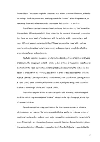 future	
  videos.	
  This	
  success	
  might	
  be	
  converted	
  in	
  to	
  money	
  or	
  material	
  benefits,	
  either	
  by	
  

becoming	
  a	
  YouTube	
  partner	
  and	
  receiving	
  part	
  of	
  the	
  channel’s	
  advertising	
  revenue,	
  or	
  

by	
  making	
  deals	
  with	
  other	
  companies	
  to	
  promote	
  their	
  products	
  or	
  services.	
  

             The	
  different	
  motivations	
  users	
  have	
  for	
  sharing	
  their	
  content	
  on	
  YouTube	
  will	
  be	
  

discussed	
  at	
  a	
  different	
  part	
  of	
  this	
  dissertation.	
  For	
  the	
  moment,	
  it	
  is	
  enough	
  to	
  mention	
  

that	
  there	
  are	
  many	
  levels	
  of	
  involvement	
  with	
  the	
  website	
  and	
  its	
  community	
  as	
  well	
  

many	
  different	
  types	
  of	
  content	
  published.	
  This	
  varies	
  according	
  to	
  variables	
  such	
  as	
  

experience	
  in	
  using	
  virtual	
  social	
  environments	
  and	
  access	
  to	
  and	
  knowledge	
  of	
  video-­‐

processing	
  software	
  and	
  equipment.	
  

             YouTube	
  organises	
  categories	
  of	
  information	
  based	
  on	
  types	
  of	
  content	
  and	
  types	
  

of	
  accounts.	
  The	
  category	
  of	
  content	
  –	
  similar	
  to	
  that	
  of	
  types	
  of	
  magazines	
  –	
  is	
  defined	
  at	
  

the	
  moment	
  the	
  video	
  is	
  published.	
  Before	
  uploading	
  the	
  document,	
  the	
  author	
  has	
  the	
  

option	
  to	
  choose	
  from	
  the	
  following	
  possibilities	
  in	
  order	
  to	
  best	
  describe	
  their	
  content:	
  

Autos	
  &	
  Vehicles;	
  Comedy;	
  Education;	
  Entertainment;	
  Film	
  &	
  Animation;	
  Gaming;	
  Howto	
  

&	
  Style;	
  Music;	
  News	
  &	
  Politics;	
  Nonprofits	
  &	
  Activism;	
  People	
  &	
  Blogs;	
  Pets	
  &	
  Animals;	
  

Science	
  &	
  Technology;	
  Sports;	
  and	
  Travel	
  &	
  Events.	
  	
  

             The	
  easiest	
  way	
  one	
  arrives	
  at	
  these	
  categorist	
  is	
  by	
  accessing	
  the	
  homepage	
  of	
  

YouTube	
  and	
  clicking	
  on	
  the	
  option	
  “browse”,	
  located	
  at	
  the	
  top	
  of	
  the	
  page,	
  to	
  the	
  right	
  

of	
  the	
  search	
  button.	
  

             Type	
  of	
  account	
  is	
  a	
  category	
  chosen	
  at	
  the	
  time	
  the	
  user	
  creates	
  or	
  edits	
  the	
  

information	
  on	
  her	
  channel.	
  The	
  options	
  provided	
  follow	
  a	
  different	
  rationale	
  to	
  that	
  of	
  

traditional	
  media	
  outlets	
  and	
  represent	
  major	
  topics	
  of	
  interest	
  mapped	
  by	
  the	
  website’s	
  

team.	
  Those	
  topics	
  are:	
  Comedians	
  (humour	
  content);	
  Directors	
  (fictional	
  content);	
  Gurus	
  

(instructional	
  content);	
  Musicians	
  (musical	
  content);	
  Non-­‐Profit	
  (social	
  responsibility-­‐like	
  


      	
                                                                                                                                       13	
  
 