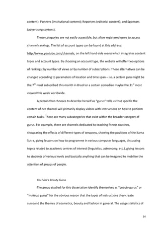 content);	
  Partners	
  (institutional	
  content);	
  Reporters	
  (editorial	
  content);	
  and	
  Sponsors	
  

(advertising	
  content).	
  	
  

              These	
  categories	
  are	
  not	
  easily	
  accessible,	
  but	
  allow	
  registered	
  users	
  to	
  access	
  

channel	
  rankings.	
  The	
  list	
  of	
  account	
  types	
  can	
  be	
  found	
  at	
  this	
  address:	
  

http://www.youtube.com/channels,	
  on	
  the	
  left	
  hand-­‐side	
  menu	
  which	
  integrates	
  content	
  

types	
  and	
  account	
  types.	
  By	
  choosing	
  an	
  account	
  type,	
  the	
  website	
  will	
  offer	
  two	
  options	
  

of	
  rankings:	
  by	
  number	
  of	
  views	
  or	
  by	
  number	
  of	
  subscriptions.	
  These	
  alternatives	
  can	
  be	
  

changed	
  according	
  to	
  parameters	
  of	
  location	
  and	
  time	
  span	
  –	
  i.e.	
  a	
  certain	
  guru	
  might	
  be	
  

the	
  7th	
  most	
  subscribed	
  this	
  month	
  in	
  Brazil	
  or	
  a	
  certain	
  comedian	
  maybe	
  the	
  31st	
  most	
  

viewed	
  this	
  week	
  worldwide.	
  	
  

              A	
  person	
  that	
  chooses	
  to	
  describe	
  herself	
  as	
  “gurus”	
  tells	
  us	
  that	
  specific	
  the	
  

content	
  of	
  her	
  channel	
  will	
  primarily	
  display	
  videos	
  with	
  instructions	
  on	
  how	
  to	
  perform	
  

certain	
  tasks.	
  There	
  are	
  many	
  subcategories	
  that	
  exist	
  within	
  the	
  broader	
  category	
  of	
  

gurus.	
  For	
  example,	
  there	
  are	
  channels	
  dedicated	
  to	
  teaching	
  fitness	
  routines,	
  

showcasing	
  the	
  effects	
  of	
  different	
  types	
  of	
  weapons,	
  showing	
  the	
  positions	
  of	
  the	
  Kama	
  

Sutra,	
  giving	
  lessons	
  on	
  how	
  to	
  programme	
  in	
  various	
  computer	
  languages,	
  discussing	
  

topics	
  related	
  to	
  academic	
  centres	
  of	
  interest	
  (linguistics,	
  astronomy,	
  etc.),	
  giving	
  lessons	
  

to	
  students	
  of	
  various	
  levels	
  and	
  basically	
  anything	
  that	
  can	
  be	
  imagined	
  to	
  mobilise	
  the	
  

attention	
  of	
  groups	
  of	
  people.	
  	
  

	
  

              YouTube’s	
  Beauty	
  Gurus	
  

              The	
  group	
  studied	
  for	
  this	
  dissertation	
  identify	
  themselves	
  as	
  “beauty	
  gurus”	
  or	
  

“makeup	
  gurus”	
  for	
  the	
  obvious	
  reason	
  that	
  the	
  types	
  of	
  instructions	
  they	
  create	
  

surround	
  the	
  themes	
  of	
  cosmetics,	
  beauty	
  and	
  fashion	
  in	
  general.	
  The	
  usage	
  statistics	
  of	
  



       	
                                                                                                                                  14	
  
 