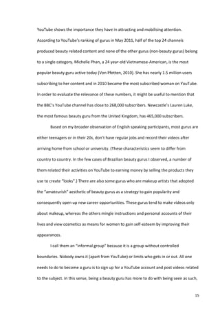 YouTube	
  shows	
  the	
  importance	
  they	
  have	
  in	
  attracting	
  and	
  mobilising	
  attention.	
  

According	
  to	
  YouTube’s	
  ranking	
  of	
  gurus	
  in	
  May	
  2011,	
  half	
  of	
  the	
  top	
  24	
  channels	
  

produced	
  beauty	
  related	
  content	
  and	
  none	
  of	
  the	
  other	
  gurus	
  (non-­‐beauty	
  gurus)	
  belong	
  

to	
  a	
  single	
  category.	
  Michelle	
  Phan,	
  a	
  24	
  year-­‐old	
  Vietnamese-­‐American,	
  is	
  the	
  most	
  

popular	
  beauty	
  guru	
  active	
  today	
  (Von	
  Pfetten,	
  2010).	
  She	
  has	
  nearly	
  1.5	
  million	
  users	
  

subscribing	
  to	
  her	
  content	
  and	
  in	
  2010	
  became	
  the	
  most	
  subscribed	
  woman	
  on	
  YouTube.	
  

In	
  order	
  to	
  evaluate	
  the	
  relevance	
  of	
  these	
  numbers,	
  it	
  might	
  be	
  useful	
  to	
  mention	
  that	
  

the	
  BBC’s	
  YouTube	
  channel	
  has	
  close	
  to	
  268,000	
  subscribers.	
  Newcastle’s	
  Lauren	
  Luke,	
  

the	
  most	
  famous	
  beauty	
  guru	
  from	
  the	
  United	
  Kingdom,	
  has	
  465,000	
  subscribers.	
  

             Based	
  on	
  my	
  broader	
  observation	
  of	
  English	
  speaking	
  participants,	
  most	
  gurus	
  are	
  

either	
  teenagers	
  or	
  in	
  their	
  20s,	
  don’t	
  have	
  regular	
  jobs	
  and	
  record	
  their	
  videos	
  after	
  

arriving	
  home	
  from	
  school	
  or	
  university.	
  (These	
  characteristics	
  seem	
  to	
  differ	
  from	
  

country	
  to	
  country.	
  In	
  the	
  few	
  cases	
  of	
  Brazilian	
  beauty	
  gurus	
  I	
  observed,	
  a	
  number	
  of	
  

them	
  related	
  their	
  activities	
  on	
  YouTube	
  to	
  earning	
  money	
  by	
  selling	
  the	
  products	
  they	
  

use	
  to	
  create	
  “looks”.)	
  There	
  are	
  also	
  some	
  gurus	
  who	
  are	
  makeup	
  artists	
  that	
  adopted	
  

the	
  “amateurish”	
  aesthetic	
  of	
  beauty	
  gurus	
  as	
  a	
  strategy	
  to	
  gain	
  popularity	
  and	
  

consequently	
  open	
  up	
  new	
  career	
  opportunities.	
  These	
  gurus	
  tend	
  to	
  make	
  videos	
  only	
  

about	
  makeup,	
  whereas	
  the	
  others	
  mingle	
  instructions	
  and	
  personal	
  accounts	
  of	
  their	
  

lives	
  and	
  view	
  cosmetics	
  as	
  means	
  for	
  women	
  to	
  gain	
  self-­‐esteem	
  by	
  improving	
  their	
  

appearances.	
  	
  

             I	
  call	
  them	
  an	
  “informal	
  group”	
  because	
  it	
  is	
  a	
  group	
  without	
  controlled	
  

boundaries.	
  Nobody	
  owns	
  it	
  (apart	
  from	
  YouTube)	
  or	
  limits	
  who	
  gets	
  in	
  or	
  out.	
  All	
  one	
  

needs	
  to	
  do	
  to	
  become	
  a	
  guru	
  is	
  to	
  sign	
  up	
  for	
  a	
  YouTube	
  account	
  and	
  post	
  videos	
  related	
  

to	
  the	
  subject.	
  In	
  this	
  sense,	
  being	
  a	
  beauty	
  guru	
  has	
  more	
  to	
  do	
  with	
  being	
  seen	
  as	
  such,	
  


      	
                                                                                                                                        15	
  
 