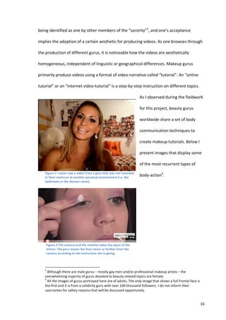 being	
  identified	
  as	
  one	
  by	
  other	
  members	
  of	
  the	
  “sorority”5,	
  and	
  one’s	
  acceptance	
  

implies	
  the	
  adoption	
  of	
  a	
  certain	
  aesthetic	
  for	
  producing	
  videos.	
  As	
  one	
  browses	
  through	
  

the	
  production	
  of	
  different	
  gurus,	
  it	
  is	
  noticeable	
  how	
  the	
  videos	
  are	
  aesthetically	
  

homogeneous,	
  independent	
  of	
  linguistic	
  or	
  geographical	
  differences.	
  Makeup	
  gurus	
  

primarily	
  produce	
  videos	
  using	
  a	
  format	
  of	
  video-­‐narrative	
  called	
  “tutorial”.	
  An	
  “online	
  

tutorial”	
  or	
  an	
  “internet	
  video-­‐tutorial”	
  is	
  a	
  step-­‐by-­‐step	
  instruction	
  on	
  different	
  topics.	
  

                                                                                                                                                                                                                                                         As	
  I	
  observed	
  during	
  the	
  fieldwork	
  

                                                                                                                                                                                                                                                         for	
  this	
  project,	
  beauty	
  gurus	
  

                                                                                                                                                                                                                                                         worldwide	
  share	
  a	
  set	
  of	
  body	
  

                                                                                                                                                                                                                                                         communication	
  techniques	
  to	
  

                                                                                                                                                                                                                                                         create	
  makeup	
  tutorials.	
  Below	
  I	
  

                                                                                                                                                                                                                                                         present	
  images	
  that	
  display	
  some	
  

                                                                                                                                                                                                                                                         of	
  the	
  most	
  recurrent	
  types	
  of	
  
     Figure	
  1	
  I	
  n ever	
  saw	
  a	
  video	
  from	
  a	
  guru	
  that	
  was	
  not	
  recorded	
  
     in	
  their	
  rooms	
  or	
  at	
  another	
  personal	
  environment	
  (i.e.	
  the	
  
                                                                                                                                                                                                                                                         body-­‐action6.	
  
     bathroom	
  or	
  the	
  dresser	
  room).	
  
                                                                                                                                                                                                                                                         	
  

                                                                                                                                                                                                                                                                    	
  

                                                                                                                                                                                                                                                                    	
  

                                                                                                                                                                                                                                                                    	
  

                                                                                                                                                                                                                                                                    	
  


            Figure	
  2	
  The	
  camera	
  and	
  the	
  monitor	
  takes	
  the	
  place	
  of	
  the	
                                                                                                                                                                  	
  
            mirror.	
  The	
  guru	
  moves	
  her	
  face	
  closer	
  or	
  further	
  from	
  the	
  
            camera	
  according	
  to	
  the	
  instruction	
  she	
  is	
  giving.	
  



     	
  	
  	
  	
  	
  	
  	
  	
  	
  	
  	
  	
  	
  	
  	
  	
  	
  	
  	
  	
  	
  	
  	
  	
  	
  	
  	
  	
  	
  	
  	
  	
  	
  	
  	
  	
  	
  	
  	
  	
   	
  	
  	
  	
  	
  	
  	
  	
  	
  	
  	
  	
  	
  	
  	
  	
  	
  	
  	
  	
  
     5
      	
  Although	
  there	
  are	
  male	
  gurus	
  –	
  mostly	
  gay	
  men	
  and/or	
  professional	
  makeup	
  artists	
  –	
  the	
  
     overwhelming	
  majority	
  of	
  gurus	
  devoted	
  to	
  beauty	
  related	
  topics	
  are	
  female.	
  	
  
     6
      	
  All	
  the	
  images	
  of	
  gurus	
  portrayed	
  here	
  are	
  of	
  adults.	
  The	
  only	
  image	
  that	
  shows	
  a	
  full	
  frontal	
  face	
  is	
  
     the	
  first	
  and	
  it	
  is	
  from	
  a	
  celebrity	
  guru	
  with	
  over	
  100	
  thousand	
  followers.	
  I	
  do	
  not	
  inform	
  their	
  
     usernames	
  for	
  safety	
  reasons	
  that	
  will	
  be	
  discussed	
  opportunely.	
  	
  


     	
                                                                                                                                                                                                                                                                                                      16	
  
 