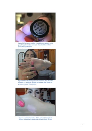  

                                                                                                              	
  

                                                                                                              	
  

                                                                                                              	
  

                                                                                                              	
  

                                                                                                              	
  

                                                                                                              	
  
Figure	
  3	
  When	
  a	
  new	
  product	
  is	
  used,	
  before	
  applying	
  it,	
  the	
  
guru	
  brings	
  it	
  near	
  the	
  camera	
  to	
  show	
  the	
  label	
  with	
  the	
                  	
  
product's	
  specifications.	
  
                                                                                                              	
  

                                                                                                              	
  

                                                                                                              	
  

                                                                                                              	
  

                                                                                                              	
  

                                                                                                              	
  

                                                                                                              	
  

Figure	
  4	
  When	
  displaying	
  colour	
  is	
  important,	
  they	
  show	
  the	
                      	
  
product	
  -­‐	
  i.e.	
  a	
  lipstick	
  -­‐	
  against	
  the	
  palm	
  of	
  their	
  h ands	
  to	
  
produce	
  a	
  clearer	
  visualization.	
  
                                                                                                              	
  

                                                                                                              	
  

                                                                                                              	
  

                                                                                                              	
  

                                                                                                              	
  

                                                                                                              	
  

                                                                                                              	
  

   Figure	
  5	
  A	
  common	
  variation	
  of	
  this	
  gesture	
  is	
  to	
  apply	
  the	
  
   product	
  to	
  the	
  back	
  of	
  the	
  hand	
  to	
  show	
  its	
  effect	
  on	
  skin.	
  


	
                                                                                                                   17	
  
 