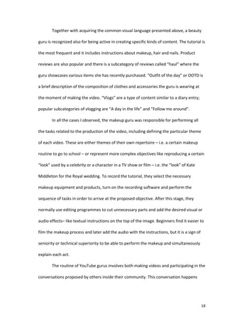 Together	
  with	
  acquiring	
  the	
  common	
  visual	
  language	
  presented	
  above,	
  a	
  beauty	
  

guru	
  is	
  recognized	
  also	
  for	
  being	
  active	
  in	
  creating	
  specific	
  kinds	
  of	
  content.	
  The	
  tutorial	
  is	
  

the	
  most	
  frequent	
  and	
  it	
  includes	
  instructions	
  about	
  makeup,	
  hair	
  and	
  nails.	
  Product	
  

reviews	
  are	
  also	
  popular	
  and	
  there	
  is	
  a	
  subcategory	
  of	
  reviews	
  called	
  “haul”	
  where	
  the	
  

guru	
  showcases	
  various	
  items	
  she	
  has	
  recently	
  purchased.	
  “Outfit	
  of	
  the	
  day”	
  or	
  OOTD	
  is	
  

a	
  brief	
  description	
  of	
  the	
  composition	
  of	
  clothes	
  and	
  accessories	
  the	
  guru	
  is	
  wearing	
  at	
  

the	
  moment	
  of	
  making	
  the	
  video.	
  “Vlogs”	
  are	
  a	
  type	
  of	
  content	
  similar	
  to	
  a	
  diary	
  entry;	
  

popular	
  subcategories	
  of	
  vlogging	
  are	
  “A	
  day	
  in	
  the	
  life”	
  and	
  “Follow	
  me	
  around”.	
  	
  

             In	
  all	
  the	
  cases	
  I	
  observed,	
  the	
  makeup	
  guru	
  was	
  responsible	
  for	
  performing	
  all	
  

the	
  tasks	
  related	
  to	
  the	
  production	
  of	
  the	
  video,	
  including	
  defining	
  the	
  particular	
  theme	
  

of	
  each	
  video.	
  These	
  are	
  either	
  themes	
  of	
  their	
  own	
  repertoire	
  –	
  i.e.	
  a	
  certain	
  makeup	
  

routine	
  to	
  go	
  to	
  school	
  –	
  or	
  represent	
  more	
  complex	
  objectives	
  like	
  reproducing	
  a	
  certain	
  

“look”	
  used	
  by	
  a	
  celebrity	
  or	
  a	
  character	
  in	
  a	
  TV	
  show	
  or	
  film	
  –	
  i.e.	
  the	
  “look”	
  of	
  Kate	
  

Middleton	
  for	
  the	
  Royal	
  wedding.	
  To	
  record	
  the	
  tutorial,	
  they	
  select	
  the	
  necessary	
  

makeup	
  equipment	
  and	
  products,	
  turn	
  on	
  the	
  recording	
  software	
  and	
  perform	
  the	
  

sequence	
  of	
  tasks	
  in	
  order	
  to	
  arrive	
  at	
  the	
  proposed	
  objective.	
  After	
  this	
  stage,	
  they	
  

normally	
  use	
  editing	
  programmes	
  to	
  cut	
  unnecessary	
  parts	
  and	
  add	
  the	
  desired	
  visual	
  or	
  

audio	
  effects–	
  like	
  textual	
  instructions	
  on	
  the	
  top	
  of	
  the	
  image.	
  Beginners	
  find	
  it	
  easier	
  to	
  

film	
  the	
  makeup	
  process	
  and	
  later	
  add	
  the	
  audio	
  with	
  the	
  instructions,	
  but	
  it	
  is	
  a	
  sign	
  of	
  

seniority	
  or	
  technical	
  superiority	
  to	
  be	
  able	
  to	
  perform	
  the	
  makeup	
  and	
  simultaneously	
  

explain	
  each	
  act.	
  	
  

             The	
  routine	
  of	
  YouTube	
  gurus	
  involves	
  both	
  making	
  videos	
  and	
  participating	
  in	
  the	
  

conversations	
  proposed	
  by	
  others	
  inside	
  their	
  community.	
  This	
  conversation	
  happens	
  




      	
                                                                                                                                                18	
  
 