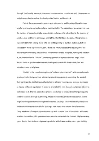 through	
  YouTube	
  by	
  means	
  of	
  videos	
  and	
  text	
  comments,	
  but	
  also	
  exceeds	
  this	
  domain	
  to	
  

include	
  several	
  other	
  online	
  destinations	
  like	
  Twitter	
  and	
  Facebook.	
  	
  

             Part	
  of	
  these	
  conversations	
  represent	
  attempts	
  to	
  build	
  relationships	
  which	
  are	
  

helpful	
  to	
  promote	
  one’s	
  channel	
  and	
  give	
  it	
  visibility.	
  The	
  easiest	
  way	
  a	
  user	
  can	
  increase	
  

the	
  number	
  of	
  subscribers	
  is	
  by	
  proposing	
  an	
  exchange:	
  she	
  subscribes	
  to	
  the	
  channel	
  of	
  

another	
  guru	
  and	
  leaves	
  a	
  message	
  asking	
  the	
  other	
  for	
  to	
  do	
  the	
  same.	
  This	
  practice	
  is	
  

especially	
  common	
  among	
  those	
  who	
  are	
  just	
  beginning	
  to	
  build	
  an	
  audience,	
  but	
  it	
  is	
  

criticised	
  by	
  more	
  experienced	
  users.	
  There	
  are	
  other	
  practices	
  that	
  equally	
  offer	
  the	
  

possibility	
  of	
  developing	
  an	
  audience,	
  and	
  are	
  more	
  widely	
  accepted,	
  namely	
  the	
  creation	
  

of,	
  or	
  participation	
  in,	
  “collabs”,	
  or	
  the	
  engagement	
  in	
  a	
  practice	
  called	
  “tags”.	
  I	
  will	
  

discuss	
  these	
  in	
  greater	
  detail	
  in	
  the	
  following	
  sections	
  of	
  this	
  dissertation,	
  but	
  will	
  

introduce	
  them	
  briefly	
  here.	
  	
  

             “Collab”	
  is	
  the	
  casual	
  name	
  given	
  to	
  “collaborative	
  channels”,	
  which	
  are	
  channels	
  

produced	
  collectively	
  and	
  that	
  ultimately	
  serve	
  the	
  purpose	
  of	
  promoting	
  the	
  work	
  of	
  

their	
  participants.	
  A	
  collab	
  is	
  usually	
  started	
  by	
  a	
  higher	
  ranking	
  guru	
  because	
  she	
  needs	
  

to	
  have	
  a	
  sufficient	
  reputation	
  in	
  order	
  to	
  promote	
  this	
  new	
  channel	
  and	
  attract	
  others	
  to	
  

participate	
  in	
  it.	
  There	
  is	
  a	
  selection	
  process	
  conducted	
  to	
  choose	
  the	
  other	
  participants	
  

and	
  this	
  happens	
  through	
  auditioning.	
  Those	
  interested	
  submit	
  video-­‐responses	
  to	
  the	
  

original	
  video	
  posted	
  announcing	
  the	
  new	
  collab.	
  Usually	
  a	
  collab	
  has	
  seven	
  participants	
  

and	
  each	
  becomes	
  responsible	
  for	
  posting	
  a	
  new	
  video	
  on	
  a	
  certain	
  day	
  of	
  the	
  week.	
  

Every	
  week	
  one	
  of	
  the	
  participants	
  comes	
  up	
  with	
  a	
  theme	
  that	
  all	
  the	
  others	
  will	
  use	
  to	
  

produce	
  their	
  videos;	
  this	
  gives	
  consistency	
  to	
  the	
  content	
  of	
  the	
  channel.	
  	
  Higher	
  ranking	
  

gurus	
  display	
  their	
  influence	
  by	
  creating	
  collabs	
  while	
  lower	
  ranking	
  users	
  gain	
  visibility	
  




      	
                                                                                                                                      19	
  
 