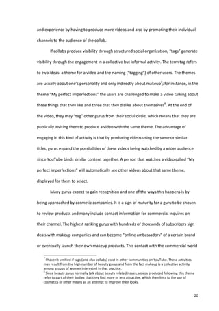 and	
  experience	
  by	
  having	
  to	
  produce	
  more	
  videos	
  and	
  also	
  by	
  promoting	
  their	
  individual	
  

channels	
  to	
  the	
  audience	
  of	
  the	
  collab.	
  

                                   If	
  collabs	
  produce	
  visibility	
  through	
  structured	
  social	
  organization,	
  “tags”	
  generate	
  

visibility	
  through	
  the	
  engagement	
  in	
  a	
  collective	
  but	
  informal	
  activity.	
  The	
  term	
  tag	
  refers	
  

to	
  two	
  ideas:	
  a	
  theme	
  for	
  a	
  video	
  and	
  the	
  naming	
  (“tagging”)	
  of	
  other	
  users.	
  The	
  themes	
  

are	
  usually	
  about	
  one’s	
  personality	
  and	
  only	
  indirectly	
  about	
  makeup7;	
  for	
  instance,	
  in	
  the	
  

theme	
  “My	
  perfect	
  imperfections”	
  the	
  users	
  are	
  challenged	
  to	
  make	
  a	
  video	
  talking	
  about	
  

three	
  things	
  that	
  they	
  like	
  and	
  three	
  that	
  they	
  dislike	
  about	
  themselves8.	
  At	
  the	
  end	
  of	
  

the	
  video,	
  they	
  may	
  “tag”	
  other	
  gurus	
  from	
  their	
  social	
  circle,	
  which	
  means	
  that	
  they	
  are	
  

publically	
  inviting	
  them	
  to	
  produce	
  a	
  video	
  with	
  the	
  same	
  theme.	
  The	
  advantage	
  of	
  

engaging	
  in	
  this	
  kind	
  of	
  activity	
  is	
  that	
  by	
  producing	
  videos	
  using	
  the	
  same	
  or	
  similar	
  

titles,	
  gurus	
  expand	
  the	
  possibilities	
  of	
  these	
  videos	
  being	
  watched	
  by	
  a	
  wider	
  audience	
  

since	
  YouTube	
  binds	
  similar	
  content	
  together.	
  A	
  person	
  that	
  watches	
  a	
  video	
  called	
  “My	
  

perfect	
  imperfections”	
  will	
  automatically	
  see	
  other	
  videos	
  about	
  that	
  same	
  theme,	
  

displayed	
  for	
  them	
  to	
  select.	
  	
  

                                   Many	
  gurus	
  expect	
  to	
  gain	
  recognition	
  and	
  one	
  of	
  the	
  ways	
  this	
  happens	
  is	
  by	
  

being	
  approached	
  by	
  cosmetic	
  companies.	
  It	
  is	
  a	
  sign	
  of	
  maturity	
  for	
  a	
  guru	
  to	
  be	
  chosen	
  

to	
  review	
  products	
  and	
  many	
  include	
  contact	
  information	
  for	
  commercial	
  inquires	
  on	
  

their	
  channel.	
  The	
  highest	
  ranking	
  gurus	
  with	
  hundreds	
  of	
  thousands	
  of	
  subscribers	
  sign	
  

deals	
  with	
  makeup	
  companies	
  and	
  can	
  become	
  “online	
  ambassadors”	
  of	
  a	
  certain	
  brand	
  

or	
  eventually	
  launch	
  their	
  own	
  makeup	
  products.	
  This	
  contact	
  with	
  the	
  commercial	
  world	
  

      	
  	
  	
  	
  	
  	
  	
  	
  	
  	
  	
  	
  	
  	
  	
  	
  	
  	
  	
  	
  	
  	
  	
  	
  	
  	
  	
  	
  	
  	
  	
  	
  	
  	
  	
  	
  	
  	
  	
  	
   	
  	
  	
  	
  	
  	
  	
  	
  	
  	
  	
  	
  	
  	
  	
  	
  	
  	
  	
  	
  
      7
       	
  I	
  haven’t	
  verified	
  if	
  tags	
  (and	
  also	
  collabs)	
  exist	
  in	
  other	
  communities	
  on	
  YouTube.	
  These	
  activities	
  
      may	
  result	
  from	
  the	
  high	
  number	
  of	
  beauty	
  gurus	
  and	
  from	
  the	
  fact	
  makeup	
  is	
  a	
  collective	
  activity	
  
      among	
  groups	
  of	
  women	
  interested	
  in	
  that	
  practice.	
  	
  
      8
       	
  Since	
  beauty	
  gurus	
  normally	
  talk	
  about	
  beauty	
  related	
  issues,	
  videos	
  produced	
  following	
  this	
  theme	
  
      refer	
  to	
  part	
  of	
  their	
  bodies	
  that	
  they	
  find	
  more	
  or	
  less	
  attractive,	
  which	
  then	
  links	
  to	
  the	
  use	
  of	
  
      cosmetics	
  or	
  other	
  means	
  as	
  an	
  attempt	
  to	
  improve	
  their	
  looks.	
  


      	
                                                                                                                                                                                                                                                  20	
  
 