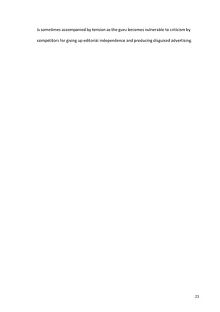 is	
  sometimes	
  accompanied	
  by	
  tension	
  as	
  the	
  guru	
  becomes	
  vulnerable	
  to	
  criticism	
  by	
  

competitors	
  for	
  giving	
  up	
  editorial	
  independence	
  and	
  producing	
  disguised	
  advertising.	
  

            	
  

     	
                                        	
  




     	
                                                                                                                      21	
  
 