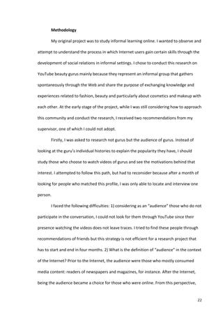 Methodology	
  

             My	
  original	
  project	
  was	
  to	
  study	
  informal	
  learning	
  online.	
  I	
  wanted	
  to	
  observe	
  and	
  

attempt	
  to	
  understand	
  the	
  process	
  in	
  which	
  Internet	
  users	
  gain	
  certain	
  skills	
  through	
  the	
  

development	
  of	
  social	
  relations	
  in	
  informal	
  settings.	
  I	
  chose	
  to	
  conduct	
  this	
  research	
  on	
  

YouTube	
  beauty	
  gurus	
  mainly	
  because	
  they	
  represent	
  an	
  informal	
  group	
  that	
  gathers	
  

spontaneously	
  through	
  the	
  Web	
  and	
  share	
  the	
  purpose	
  of	
  exchanging	
  knowledge	
  and	
  

experiences	
  related	
  to	
  fashion,	
  beauty	
  and	
  particularly	
  about	
  cosmetics	
  and	
  makeup	
  with	
  

each	
  other.	
  At	
  the	
  early	
  stage	
  of	
  the	
  project,	
  while	
  I	
  was	
  still	
  considering	
  how	
  to	
  approach	
  

this	
  community	
  and	
  conduct	
  the	
  research,	
  I	
  received	
  two	
  recommendations	
  from	
  my	
  

supervisor,	
  one	
  of	
  which	
  I	
  could	
  not	
  adopt.	
  	
  

             Firstly,	
  I	
  was	
  asked	
  to	
  research	
  not	
  gurus	
  but	
  the	
  audience	
  of	
  gurus.	
  Instead	
  of	
  

looking	
  at	
  the	
  guru’s	
  individual	
  histories	
  to	
  explain	
  the	
  popularity	
  they	
  have,	
  I	
  should	
  

study	
  those	
  who	
  choose	
  to	
  watch	
  videos	
  of	
  gurus	
  and	
  see	
  the	
  motivations	
  behind	
  that	
  

interest.	
  I	
  attempted	
  to	
  follow	
  this	
  path,	
  but	
  had	
  to	
  reconsider	
  because	
  after	
  a	
  month	
  of	
  

looking	
  for	
  people	
  who	
  matched	
  this	
  profile,	
  I	
  was	
  only	
  able	
  to	
  locate	
  and	
  interview	
  one	
  

person.	
  	
  

             I	
  faced	
  the	
  following	
  difficulties:	
  1)	
  considering	
  as	
  an	
  “audience”	
  those	
  who	
  do	
  not	
  

participate	
  in	
  the	
  conversation,	
  I	
  could	
  not	
  look	
  for	
  them	
  through	
  YouTube	
  since	
  their	
  

presence	
  watching	
  the	
  videos	
  does	
  not	
  leave	
  traces.	
  I	
  tried	
  to	
  find	
  these	
  people	
  through	
  

recommendations	
  of	
  friends	
  but	
  this	
  strategy	
  is	
  not	
  efficient	
  for	
  a	
  research	
  project	
  that	
  

has	
  to	
  start	
  and	
  end	
  in	
  four	
  months.	
  2)	
  What	
  is	
  the	
  definition	
  of	
  “audience”	
  in	
  the	
  context	
  

of	
  the	
  Internet?	
  Prior	
  to	
  the	
  Internet,	
  the	
  audience	
  were	
  those	
  who	
  mostly	
  consumed	
  

media	
  content:	
  readers	
  of	
  newspapers	
  and	
  magazines,	
  for	
  instance.	
  After	
  the	
  Internet,	
  

being	
  the	
  audience	
  became	
  a	
  choice	
  for	
  those	
  who	
  were	
  online.	
  From	
  this	
  perspective,	
  


      	
                                                                                                                                      22	
  
 