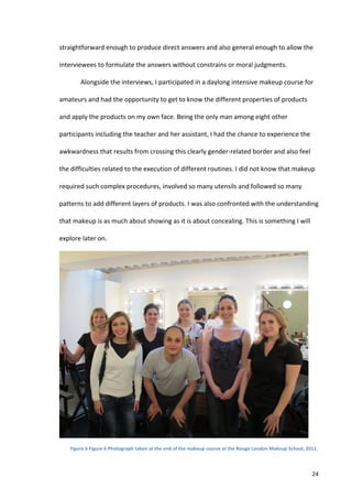 straightforward	
  enough	
  to	
  produce	
  direct	
  answers	
  and	
  also	
  general	
  enough	
  to	
  allow	
  the	
  

interviewees	
  to	
  formulate	
  the	
  answers	
  without	
  constrains	
  or	
  moral	
  judgments.	
  	
  

             Alongside	
  the	
  interviews,	
  I	
  participated	
  in	
  a	
  daylong	
  intensive	
  makeup	
  course	
  for	
  

amateurs	
  and	
  had	
  the	
  opportunity	
  to	
  get	
  to	
  know	
  the	
  different	
  properties	
  of	
  products	
  

and	
  apply	
  the	
  products	
  on	
  my	
  own	
  face.	
  Being	
  the	
  only	
  man	
  among	
  eight	
  other	
  

participants	
  including	
  the	
  teacher	
  and	
  her	
  assistant,	
  I	
  had	
  the	
  chance	
  to	
  experience	
  the	
  

awkwardness	
  that	
  results	
  from	
  crossing	
  this	
  clearly	
  gender-­‐related	
  border	
  and	
  also	
  feel	
  

the	
  difficulties	
  related	
  to	
  the	
  execution	
  of	
  different	
  routines.	
  I	
  did	
  not	
  know	
  that	
  makeup	
  

required	
  such	
  complex	
  procedures,	
  involved	
  so	
  many	
  utensils	
  and	
  followed	
  so	
  many	
  

patterns	
  to	
  add	
  different	
  layers	
  of	
  products.	
  I	
  was	
  also	
  confronted	
  with	
  the	
  understanding	
  

that	
  makeup	
  is	
  as	
  much	
  about	
  showing	
  as	
  it	
  is	
  about	
  concealing.	
  This	
  is	
  something	
  I	
  will	
  

explore	
  later	
  on.	
  	
  




                                                                                                                                                                       	
  
      Figure	
  6	
  Figure	
  6	
  Photograph	
  taken	
  at	
  the	
  end	
  of	
  the	
  makeup	
  course	
  at	
  the	
  Rouge	
  London	
  Makeup	
  School,	
  2011.	
  



      	
                                                                                                                                                                      24	
  
 