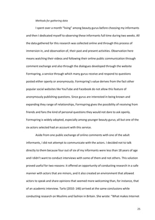 Methods	
  for	
  gathering	
  data	
  

             I	
  spent	
  over	
  a	
  month	
  “living”	
  among	
  beauty	
  gurus	
  before	
  choosing	
  my	
  informants	
  

and	
  then	
  I	
  dedicated	
  myself	
  to	
  observing	
  these	
  informants	
  full	
  time	
  during	
  two	
  weeks.	
  All	
  

the	
  data	
  gathered	
  for	
  this	
  research	
  was	
  collected	
  online	
  and	
  through	
  this	
  process	
  of	
  

immersion	
  in,	
  and	
  observation	
  of,	
  their	
  past	
  and	
  present	
  activities.	
  Observation	
  here	
  

means	
  watching	
  their	
  videos	
  and	
  following	
  their	
  online	
  public	
  communication	
  through	
  

comment	
  exchange	
  and	
  also	
  through	
  the	
  dialogues	
  developed	
  through	
  the	
  website	
  

Formspring,	
  a	
  service	
  through	
  which	
  many	
  gurus	
  receive	
  and	
  respond	
  to	
  questions	
  

posted	
  either	
  openly	
  or	
  anonymously.	
  Formspring’s	
  value	
  derives	
  from	
  the	
  fact	
  other	
  

popular	
  social	
  websites	
  like	
  YouTube	
  and	
  Facebook	
  do	
  not	
  allow	
  this	
  feature	
  of	
  

anonymously	
  publishing	
  questions.	
  Since	
  gurus	
  are	
  interested	
  in	
  being	
  known	
  and	
  

expanding	
  they	
  range	
  of	
  relationships,	
  Formspring	
  gives	
  the	
  possibility	
  of	
  receiving	
  from	
  

friends	
  and	
  fans	
  the	
  kind	
  of	
  personal	
  questions	
  they	
  would	
  not	
  dare	
  to	
  ask	
  openly.	
  

Formspring	
  is	
  widely	
  adopted,	
  especially	
  among	
  younger	
  beauty	
  gurus;	
  all	
  but	
  one	
  of	
  the	
  

six	
  actors	
  selected	
  had	
  an	
  account	
  with	
  this	
  service.	
  

             Aside	
  from	
  one	
  public	
  exchange	
  of	
  online	
  comments	
  with	
  one	
  of	
  the	
  adult	
  

informants,	
  I	
  did	
  not	
  attempt	
  to	
  communicate	
  with	
  the	
  actors.	
  I	
  decided	
  not	
  to	
  talk	
  

directly	
  to	
  them	
  because	
  four	
  out	
  of	
  six	
  of	
  my	
  informants	
  were	
  less	
  than	
  18	
  years	
  of	
  age	
  

and	
  I	
  didn’t	
  want	
  to	
  conduct	
  interviews	
  with	
  some	
  of	
  them	
  and	
  not	
  others.	
  This	
  solution	
  

proved	
  useful	
  for	
  two	
  reasons:	
  it	
  offered	
  an	
  opportunity	
  of	
  conducting	
  research	
  in	
  a	
  safe	
  

manner	
  with	
  actors	
  that	
  are	
  minors,	
  and	
  it	
  also	
  created	
  an	
  environment	
  that	
  allowed	
  

actors	
  to	
  speak	
  and	
  share	
  opinions	
  that	
  seemed	
  more	
  welcoming	
  than,	
  for	
  instance,	
  that	
  

of	
  an	
  academic	
  interview.	
  Tarlo	
  (2010:	
  146)	
  arrived	
  at	
  the	
  same	
  conclusions	
  while	
  

conducting	
  research	
  on	
  Muslims	
  and	
  fashion	
  in	
  Britain.	
  She	
  wrote:	
  “What	
  makes	
  Internet	
  



      	
                                                                                                                                     25	
  
 