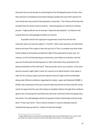 discussion	
  forums	
  and	
  threads	
  so	
  interesting	
  from	
  the	
  ethnographic	
  point	
  of	
  view	
  is	
  that	
  

they	
  represent	
  unmediated	
  conversations	
  between	
  people	
  who	
  voice	
  their	
  opinions	
  far	
  

more	
  freely	
  than	
  they	
  would	
  if	
  interviewed	
  by	
  a	
  researcher.”	
  The	
  richness	
  of	
  the	
  data	
  that	
  

emerges	
  from	
  this	
  online	
  research	
  practice	
  –	
  that	
  presupposes	
  an	
  active	
  form	
  of	
  being	
  

present	
  –	
  might	
  justify	
  the	
  act	
  of	
  naming	
  it	
  “observant	
  participation”,	
  to	
  indicate	
  it	
  has	
  

evolved	
  from	
  the	
  anthropological	
  tradition	
  of	
  research.	
  

                                   A	
  possible	
  criticism	
  this	
  approach	
  may	
  generate	
  results	
  from	
  the	
  fact	
  the	
  

researcher	
  does	
  not	
  meet	
  the	
  subject	
  in	
  “real	
  life”,	
  which	
  raises	
  questions	
  of	
  authenticity.	
  

How	
  do	
  we	
  know	
  if	
  the	
  subject	
  is	
  who	
  she	
  says	
  she	
  is?	
  This	
  is	
  a	
  complex	
  issue	
  that	
  invites	
  

further	
  debate	
  and	
  should	
  be	
  considered	
  in	
  light	
  of	
  the	
  particularity	
  of	
  each	
  case.	
  For	
  

instance,	
  on	
  the	
  YouTube	
  beauty	
  guru	
  community,	
  users	
  follow	
  an	
  unwritten	
  rule	
  that	
  

says	
  one	
  should	
  avoid	
  mentioning	
  places	
  or	
  other	
  information	
  that	
  could	
  lead	
  to	
  the	
  

physical	
  localization	
  of	
  the	
  informant9.	
  They	
  also	
  prefer	
  not	
  to	
  use	
  surnames.	
  In	
  the	
  same	
  

way	
  this	
  situation	
  might	
  make	
  it	
  easier	
  for	
  a	
  person	
  to	
  lie	
  about	
  herself,	
  it	
  also	
  makes	
  it	
  

safer	
  for	
  her	
  to	
  discuss	
  topics	
  and	
  share	
  opinions	
  that	
  she	
  might	
  not	
  feel	
  comfortable	
  

doing	
  under	
  different	
  conditions.	
  Regarding	
  this	
  matter,	
  I	
  agree	
  with	
  Boellstorff	
  (2008:	
  4,	
  

60-­‐86),	
  who	
  conducted	
  a	
  three-­‐year	
  research	
  about	
  Second	
  Life	
  entirely	
  inside	
  the	
  virtual	
  

world.	
  He	
  argues	
  that	
  the	
  users	
  that	
  choose	
  to	
  establish	
  relations	
  through	
  these	
  mediums	
  

agree	
  to	
  do	
  so	
  knowing	
  that	
  most	
  likely	
  they	
  will	
  never	
  meet	
  face	
  to	
  face	
  the	
  people	
  they	
  

met	
  online.	
  The	
  anthropologist	
  should	
  not	
  question	
  if	
  these	
  relationships	
  exist	
  but	
  study	
  

them	
  “in	
  their	
  own	
  terms”.	
  That	
  is	
  why	
  he	
  considers	
  it	
  crucial	
  to	
  develop	
  research	
  

methods	
  that	
  keep	
  up	
  with	
  the	
  “realities	
  of	
  technical	
  change”.	
  


      	
  	
  	
  	
  	
  	
  	
  	
  	
  	
  	
  	
  	
  	
  	
  	
  	
  	
  	
  	
  	
  	
  	
  	
  	
  	
  	
  	
  	
  	
  	
  	
  	
  	
  	
  	
  	
  	
  	
  	
   	
  	
  	
  	
  	
  	
  	
  	
  	
  	
  	
  	
  	
  	
  	
  	
  	
  	
  	
  	
  
      9
       	
  Lange	
  (2007)	
  discusses	
  the	
  practice	
  of	
  making	
  videos	
  that	
  are	
  promoted	
  beyond	
  one’s	
  social	
  circles	
  
      but	
  where	
  the	
  author	
  conceals	
  her	
  identity.	
  She	
  labels	
  these	
  videos	
  as	
  “privately	
  public”.	
  


      	
                                                                                                                                                                                                                                                  26	
  
 